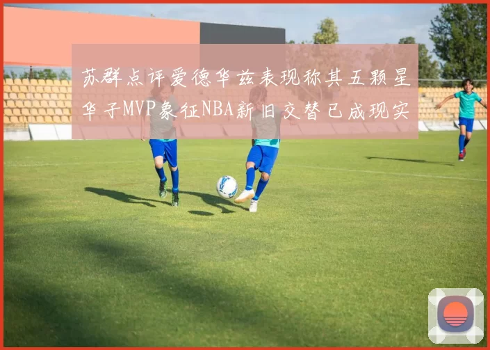 苏群点评爱德华兹表现称其五颗星华子MVP象征NBA新旧交替已成现实