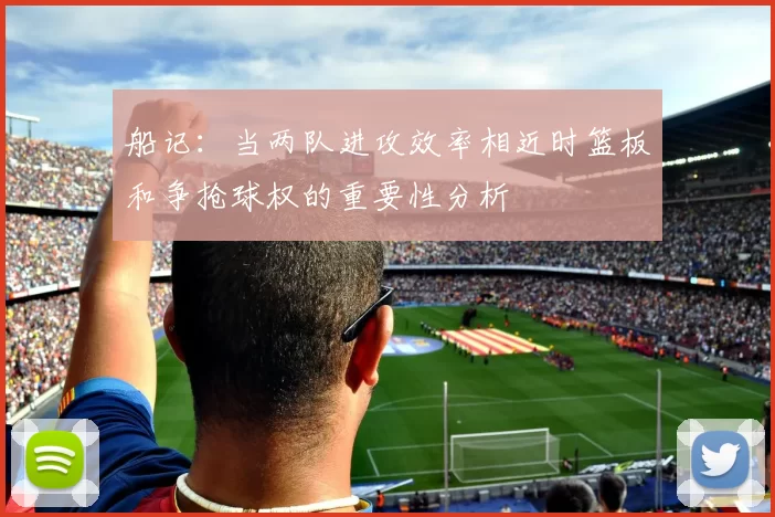 船记：当两队进攻效率相近时篮板和争抢球权的重要性分析