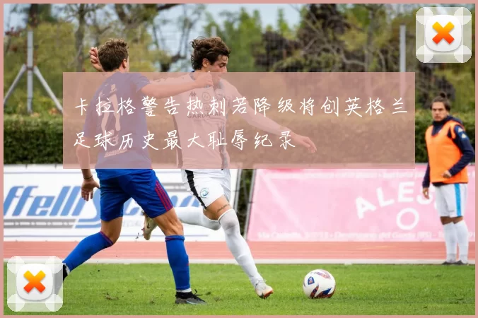 卡拉格警告热刺若降级将创英格兰足球历史最大耻辱纪录
