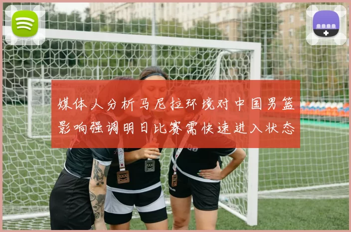 媒体人分析马尼拉环境对中国男篮影响强调明日比赛需快速进入状态