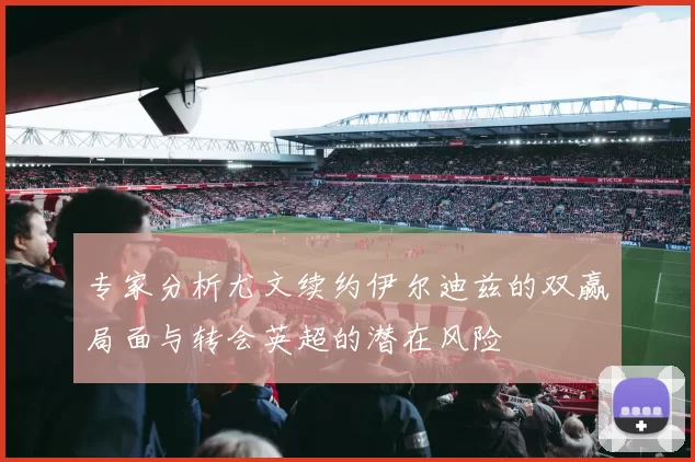 专家分析尤文续约伊尔迪兹的双赢局面与转会英超的潜在风险