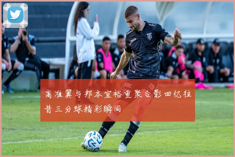 高准翼与邦本宜裕重聚合影回忆往昔三分球精彩瞬间