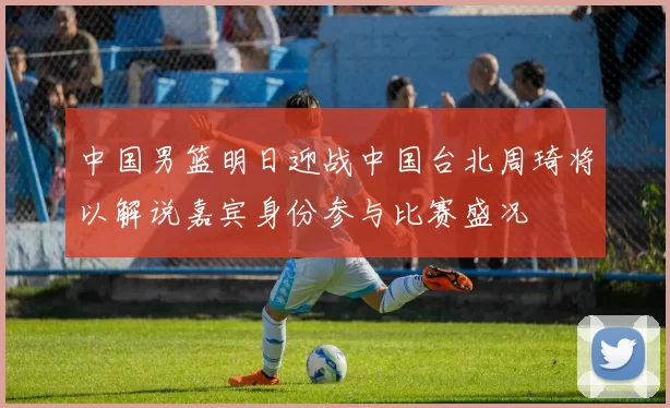 中国男篮明日迎战中国台北周琦将以解说嘉宾身份参与比赛盛况