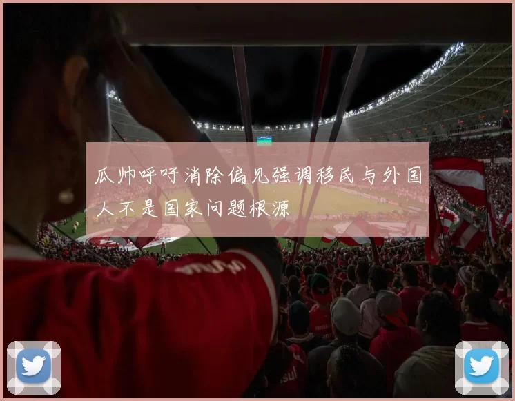 瓜帅呼吁消除偏见强调移民与外国人不是国家问题根源