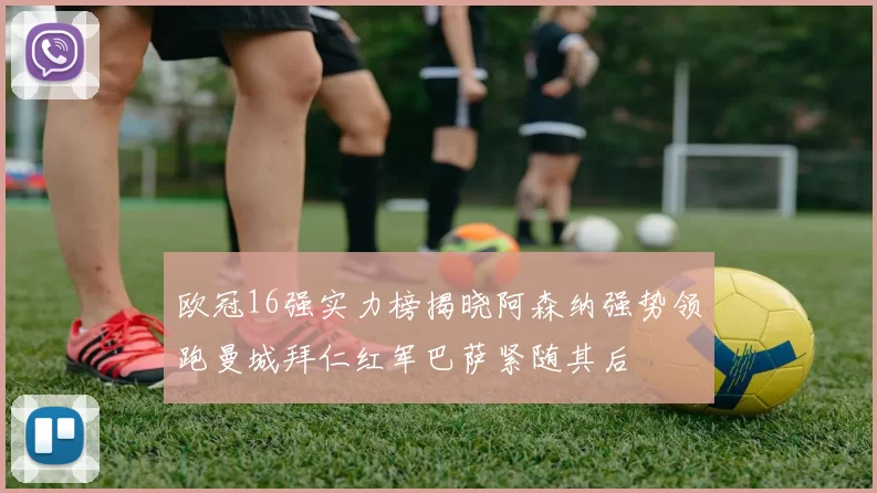 欧冠16强实力榜揭晓阿森纳强势领跑曼城拜仁红军巴萨紧随其后