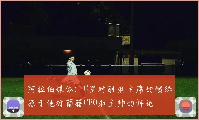阿拉伯媒体：C罗对胜利主席的愤怒源于他对葡籍CEO和主帅的评论