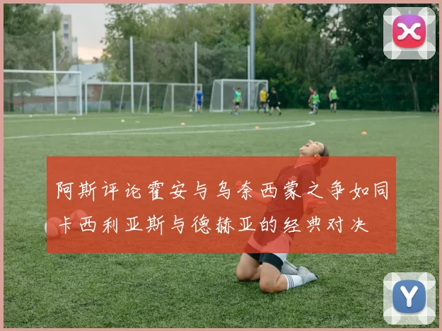 阿斯评论霍安与乌奈西蒙之争如同卡西利亚斯与德赫亚的经典对决