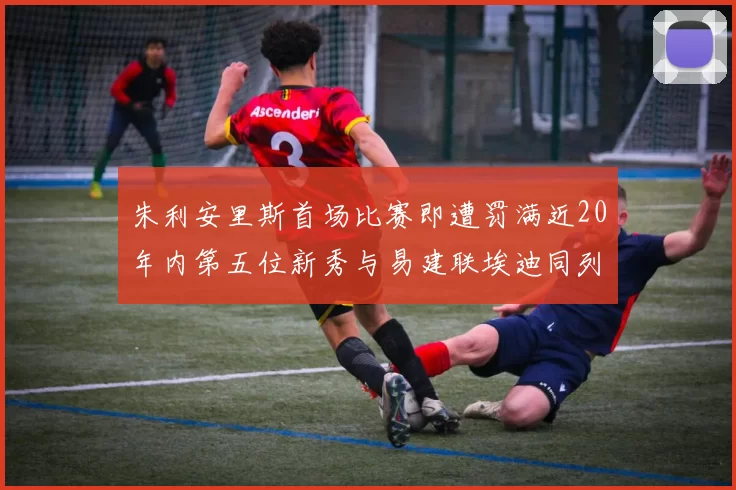 朱利安里斯首场比赛即遭罚满近20年内第五位新秀与易建联埃迪同列