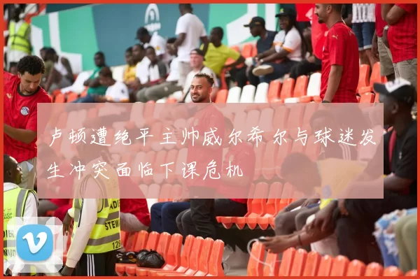卢顿遭绝平主帅威尔希尔与球迷发生冲突面临下课危机