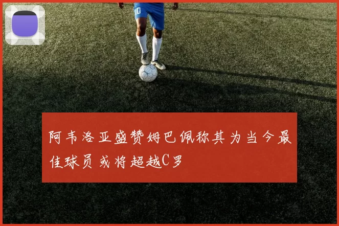 阿韦洛亚盛赞姆巴佩称其为当今最佳球员或将超越C罗