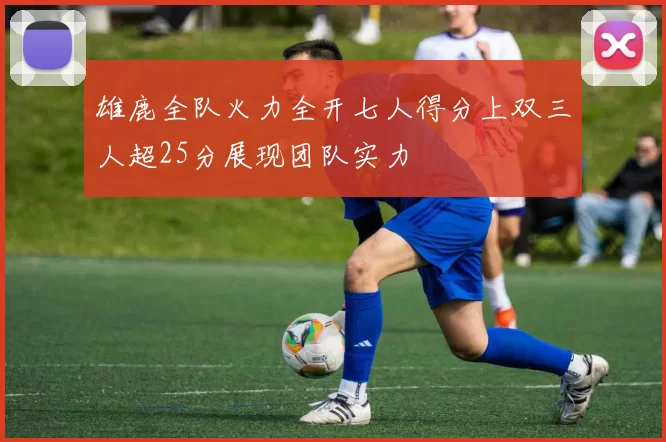 雄鹿全队火力全开七人得分上双三人超25分展现团队实力