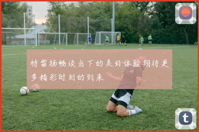 特雷杨畅谈当下的美好体验期待更多精彩时刻的到来