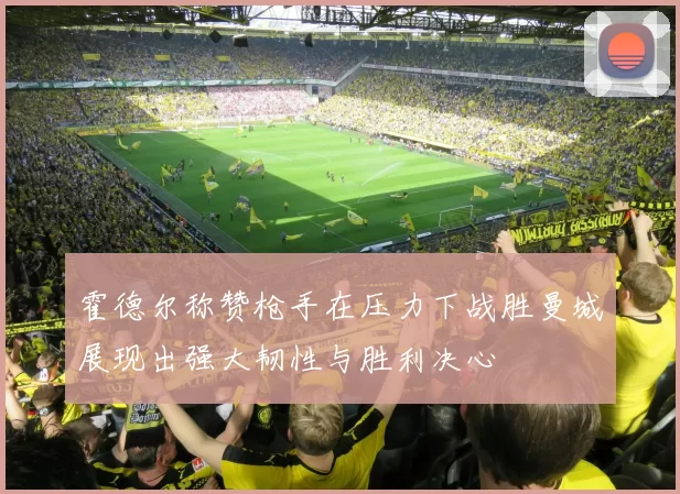 霍德尔称赞枪手在压力下战胜曼城展现出强大韧性与胜利决心