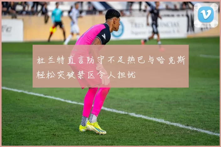 杜兰特直言防守不足热巴与哈克斯轻松突破禁区令人担忧