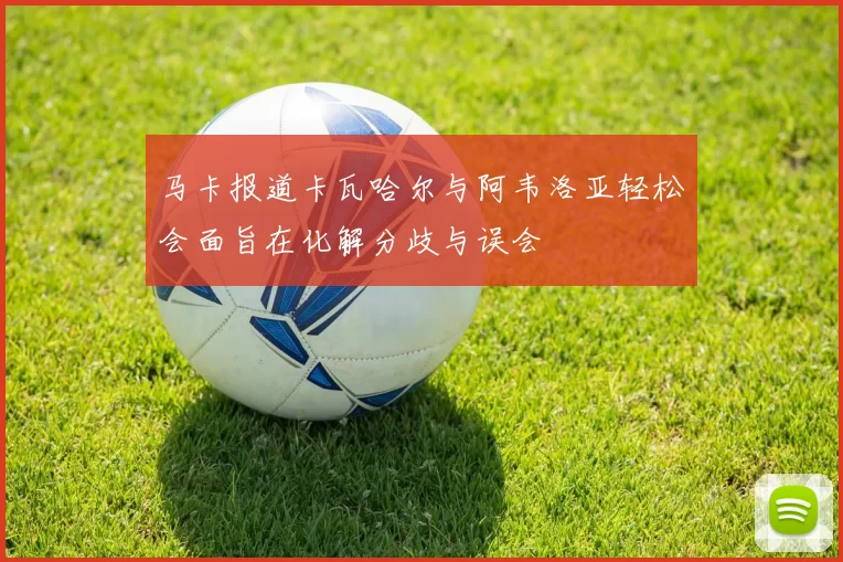 马卡报道卡瓦哈尔与阿韦洛亚轻松会面旨在化解分歧与误会