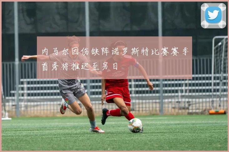 内马尔因伤缺阵诺罗斯特比赛赛季首秀将推迟至另日
