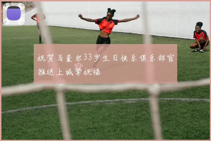祝贺马奎尔33岁生日快乐俱乐部官推送上诚挚祝福