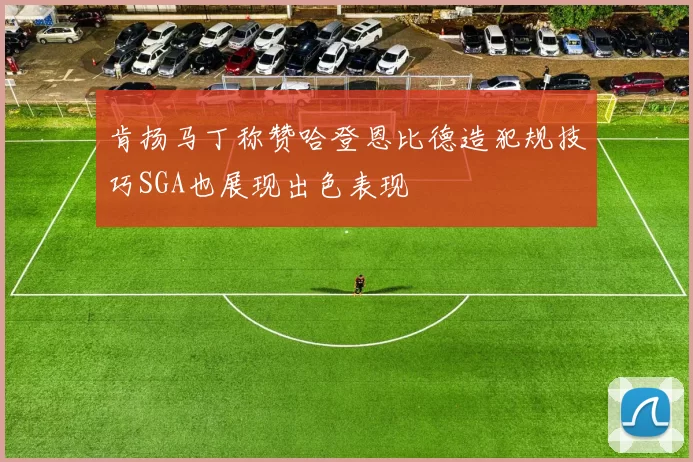 肯扬马丁称赞哈登恩比德造犯规技巧SGA也展现出色表现