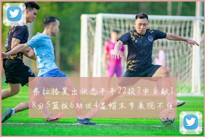 弗拉格复出状态平平22投7中贡献18分5篮板6助攻4盖帽末节表现不佳
