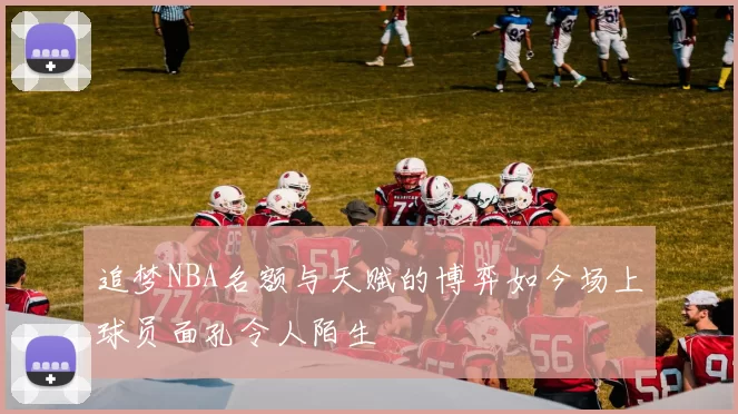 追梦NBA名额与天赋的博弈如今场上球员面孔令人陌生