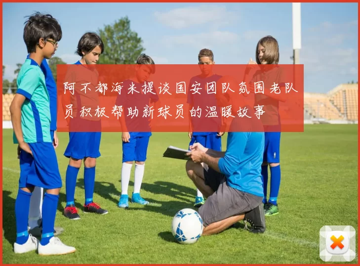 阿不都海米提谈国安团队氛围老队员积极帮助新球员的温暖故事